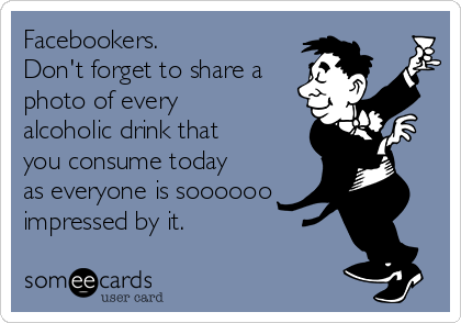 Facebookers.
Don't forget to share a
photo of every
alcoholic drink that
you consume today
as everyone is soooooo
impressed by it.