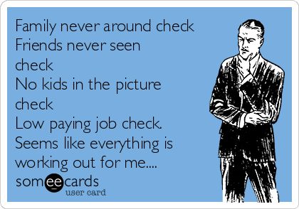 Family never around check
Friends never seen
check
No kids in the picture
check
Low paying job check. 
Seems like everything is 
working out for me....