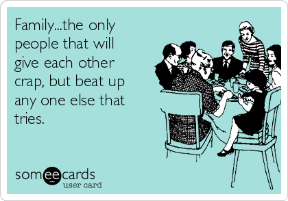 Family...the only
people that will
give each other
crap, but beat up
any one else that
tries.  