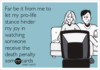 Far be it from me to
let my pro-life
stance hinder
my joy in
watching
someone
receive the
death penalty 