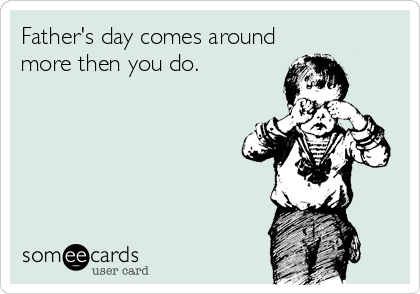 Father's day comes around
more then you do.