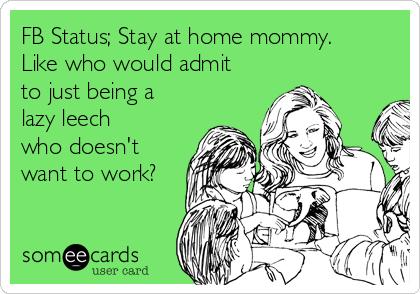 FB Status; Stay at home mommy.
Like who would admit
to just being a
lazy leech
who doesn't
want to work?