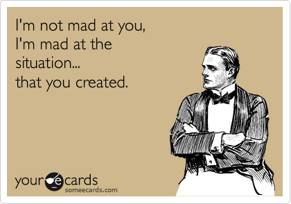 I'm not mad at you,
I'm mad at the 
situation...
that you created.