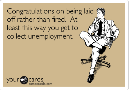 Congratulations on being laid
off rather than fired.  At
least this way you get to
collect unemployment.