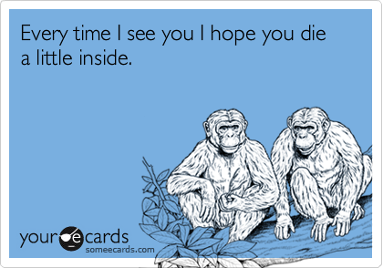 Every time I see you I hope you die a little inside.
