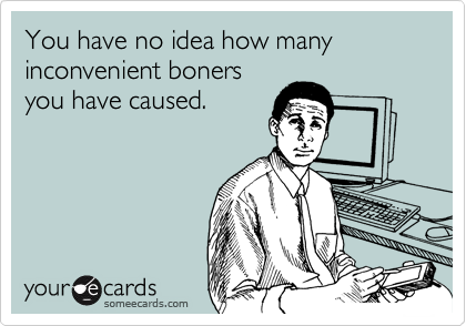 You have no idea how many inconvenient boners
you have caused.