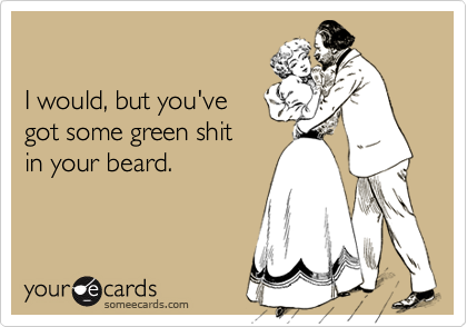 

I would, but you've
got some green shit
in your beard.