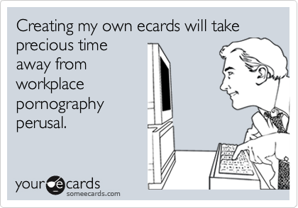 Creating my own ecards will take precious time
away from
workplace
pornography
perusal.
