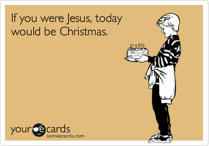 If you were Jesus, today
would be Christmas.