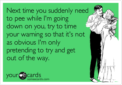 Next time you suddenly need
to pee while I'm going
down on you, try to time
your warning so that it's not
as obvious I'm only
pretending to try and get
out of the way.
