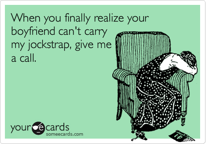 When you finally realize your boyfriend can't carry
my jockstrap, give me
a call.