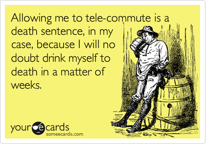 Allowing me to tele-commute is a death sentence, in my
case, because I will no
doubt drink myself to
death in a matter of
weeks.