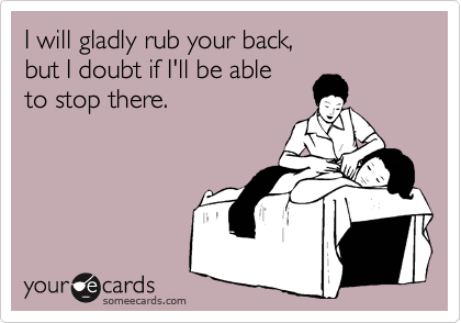 I will gladly rub your back, 
but I doubt if I'll be able 
to stop there.