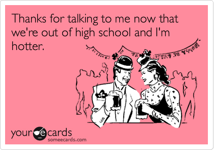 Thanks for talking to me now that we're out of high school and I'm hotter.