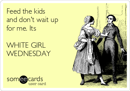 Feed the kids 
and don't wait up 
for me. Its 

WHITE GIRL
WEDNESDAY