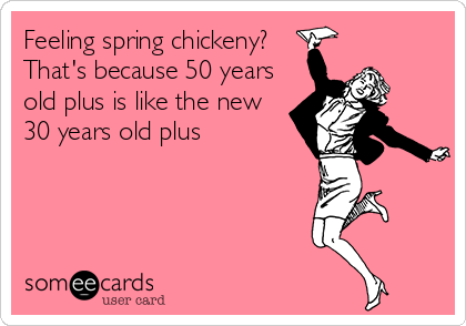 Feeling spring chickeny?
That's because 50 years
old plus is like the new
30 years old plus