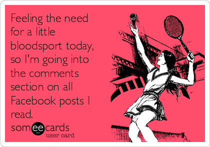 Feeling the need
for a little
bloodsport today,
so I'm going into
the comments
section on all
Facebook posts I
read.