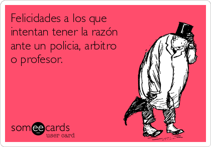 Felicidades a los que
intentan tener la razón
ante un policia, arbitro
o profesor.