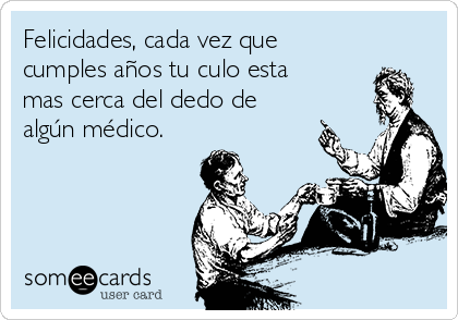 Felicidades, cada vez que
cumples años tu culo esta
mas cerca del dedo de
algún médico.