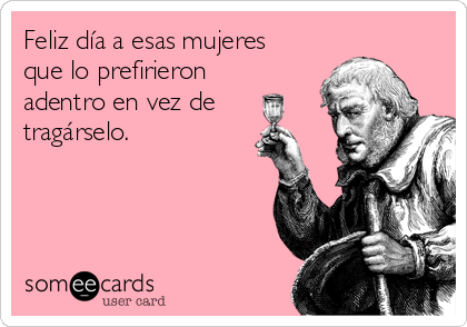 Feliz día a esas mujeres
que lo prefirieron
adentro en vez de
tragárselo.