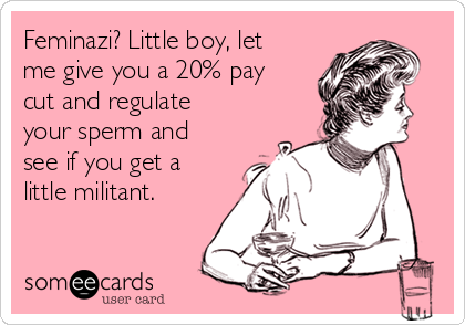 Feminazi? Little boy, let
me give you a 20% pay
cut and regulate
your sperm and
see if you get a
little militant.