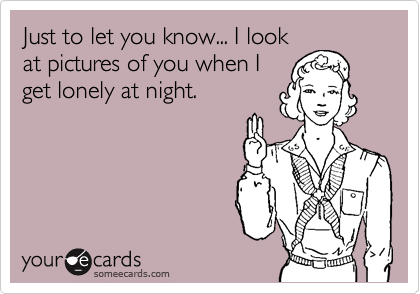 Just to let you know... I look
at pictures of you when I
get lonely at night.