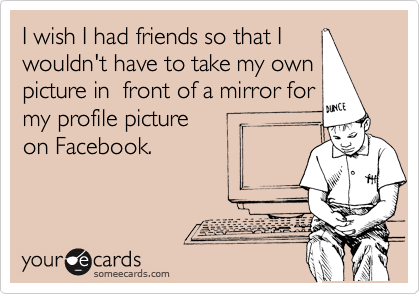 I wish I had friends so that I
wouldn't have to take my own
picture in  front of a mirror for
my profile picture
on Facebook.