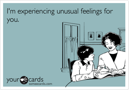 I'm experiencing unusual feelings for you.