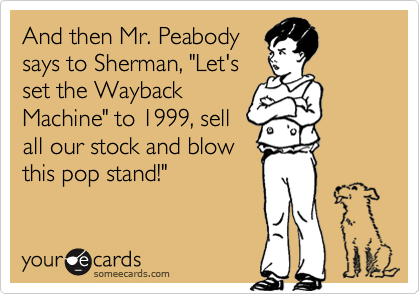 And then Mr. Peabody
says to Sherman, "Let's
set the Wayback
Machine" to 1999, sell
all our stock and blow
this pop stand!"