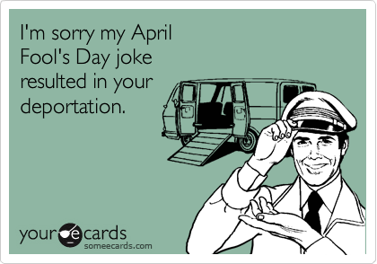 I'm sorry my April
Fool's Day joke
resulted in your
deportation.