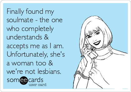 Finally found my
soulmate - the one
who completely
understands &
accepts me as I am.
Unfortunately, she's
a woman too &
we're not lesbians.