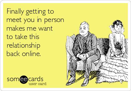 Finally getting to
meet you in person 
makes me want
to take this
relationship
back online.