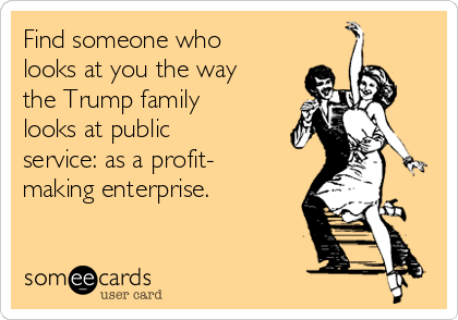 Find someone who
looks at you the way
the Trump family
looks at public
service: as a profit-
making enterprise.