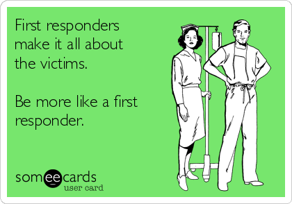 First responders
make it all about
the victims.

Be more like a first
responder.