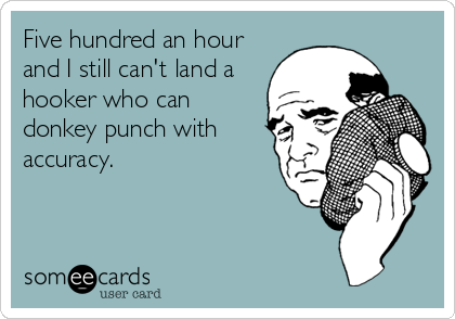 Five hundred an hour
and I still can't land a
hooker who can
donkey punch with
accuracy.