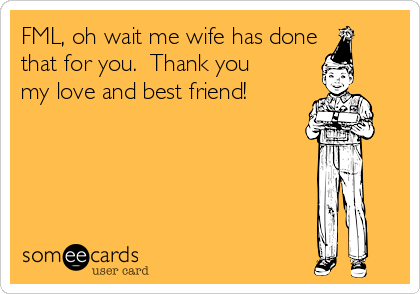 FML, oh wait me wife has done
that for you.  Thank you
my love and best friend!