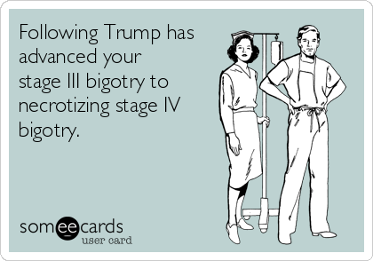 Following Trump has
advanced your 
stage III bigotry to
necrotizing stage IV
bigotry. 