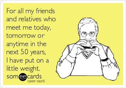 For all my friends
and relatives who
meet me today,
tomorrow or
anytime in the
next 50 years,
I have put on a
little weight.