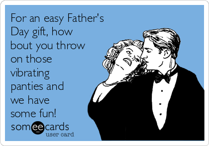 For an easy Father's
Day gift, how
bout you throw
on those
vibrating
panties and
we have
some fun!