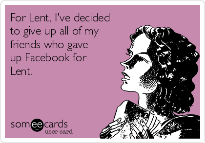 For Lent, I've decided
to give up all of my
friends who gave
up Facebook for
Lent.