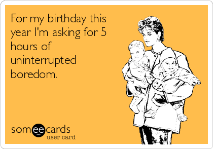 For my birthday this
year I'm asking for 5
hours of
uninterrupted
boredom.