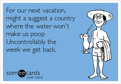 For our next vacation,
might a suggest a country
where the water won't 
make us poop 
Uncontrollably the 
week we get back.