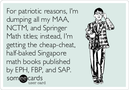 For patriotic reasons, I'm 
dumping all my MAA,
NCTM, and Springer
Math titles; instead, I'm
getting the cheap-cheat,
half-baked Singapore
math books published
by EPH, FBP, and SAP.