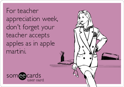 For teacher
appreciation week,
don't forget your
teacher accepts
apples as in apple
martini. 