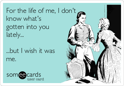 For the life of me, I don't
know what's
gotten into you
lately...

...but I wish it was
me.