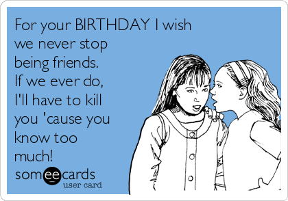 For your BIRTHDAY I wish
we never stop
being friends.
If we ever do,
I'll have to kill
you 'cause you
know too
much!