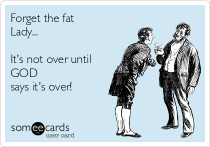 Forget the fat
Lady...

It's not over until
GOD
says it's over!
