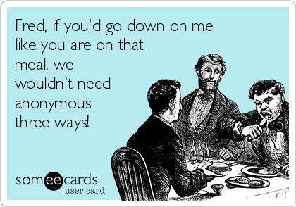 Fred, if you'd go down on me
like you are on that
meal, we
wouldn't need
anonymous
three ways! 