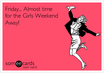 Friday... Almost time
for the Girls Weekend
Away!