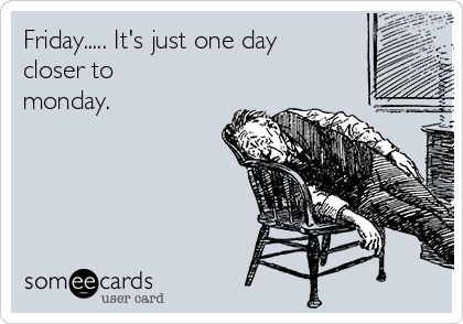 Friday..... It's just one day
closer to
monday.